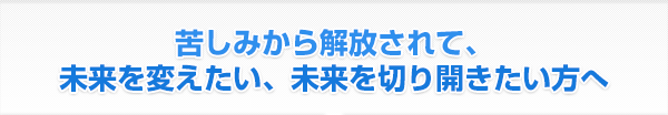 苦しみから解放されて、未来を変えたい、未来を切り開きたい方へ